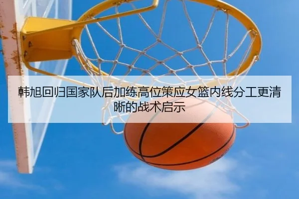 韩旭回归国家队后加练高位策应女篮内线分工更清晰的战术启示